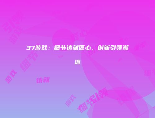 37游戏：细节铸就匠心，创新引领潮流