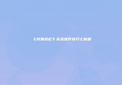 《狩猎战纪》实战提升技巧七秘籍