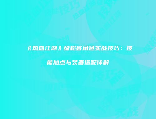《热血江湖》级枪客角色实战技巧：技能加点与装备搭配详解