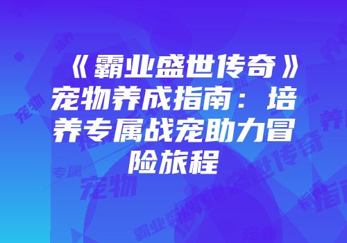 《霸业盛世传奇》宠物养成指南:培养专属战宠助力冒险旅程