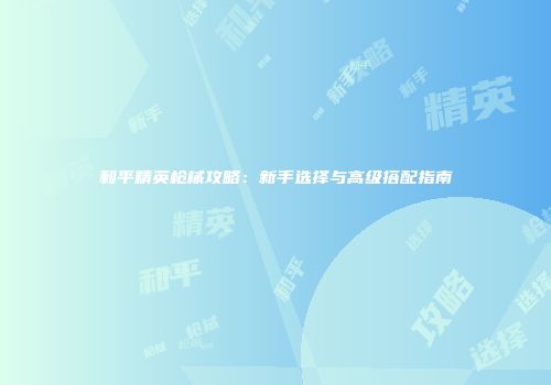 和平精英枪械攻略：新手选择与高级搭配指南