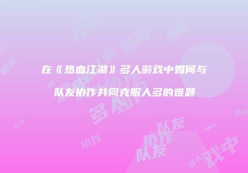 在《热血江湖》多人游戏中如何与队友协作共同克服人多的难题