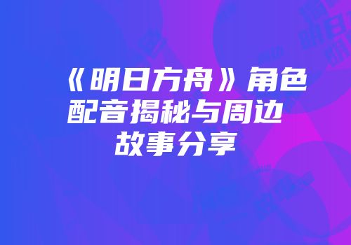 《明日方舟》角色配音揭秘与周边故事分享