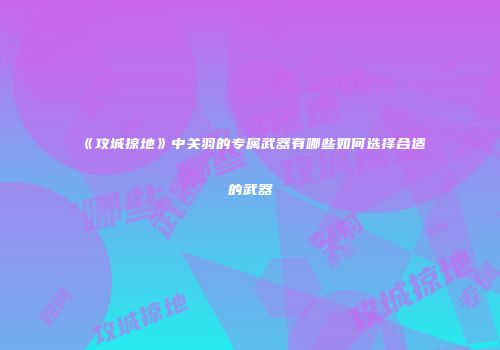 《攻城掠地》中关羽的专属武器有哪些如何选择合适的武器