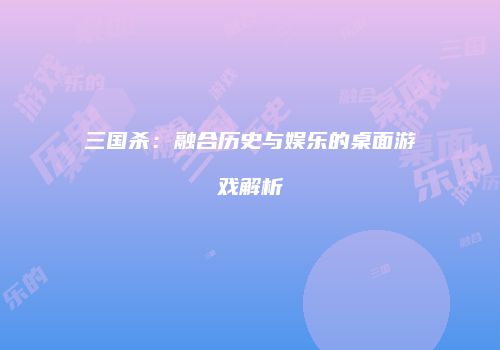 三国杀：融合历史与娱乐的桌面游戏解析
