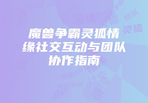 魔兽争霸灵狐情缘社交互动与团队协作指南