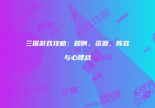三国游戏攻略：规则、资源、阵容与心理战