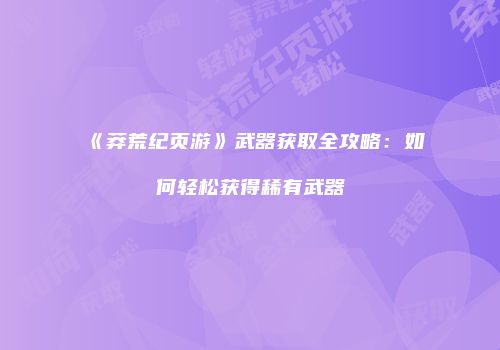《莽荒纪页游》武器获取全攻略：如何轻松获得稀有武器