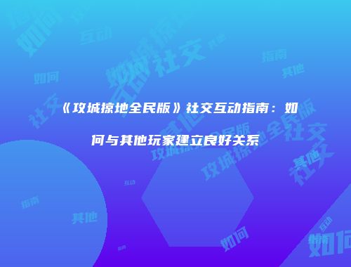 《攻城掠地全民版》社交互动指南：如何与其他玩家建立良好关系