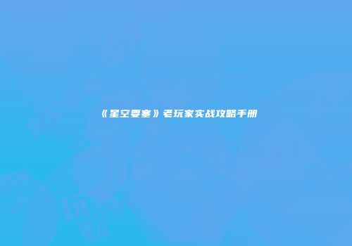 《星空要塞》老玩家实战攻略手册