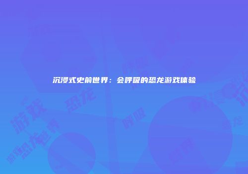 沉浸式史前世界：会呼吸的恐龙游戏体验