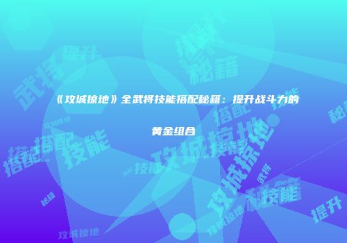 《攻城掠地》全武将技能搭配秘籍：提升战斗力的黄金组合
