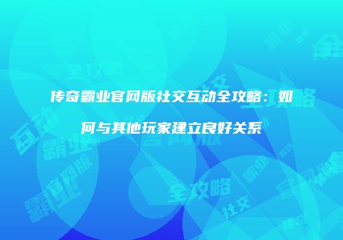 传奇霸业官网版社交互动全攻略:如何与其他玩家建立良好关系