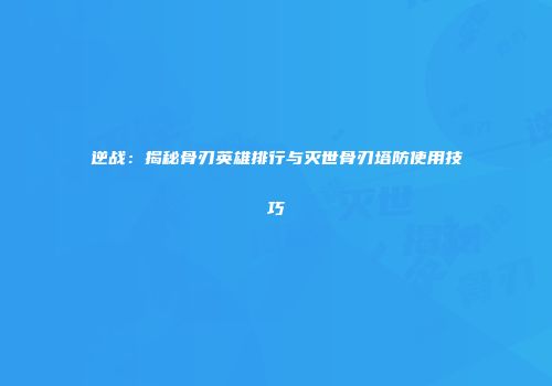 逆战：揭秘骨刃英雄排行与灭世骨刃塔防使用技巧