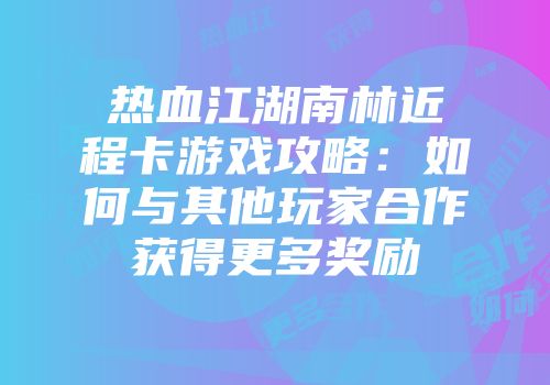 热血江湖南林近程卡游戏攻略：如何与其他玩家合作获得更多奖励