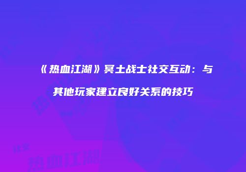 《热血江湖》冥土战士社交互动：与其他玩家建立良好关系的技巧