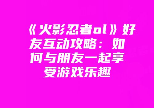 《火影忍者ol》好友互动攻略：如何与朋友一起享受游戏乐趣