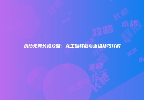 永劫无间长枪攻略：龙王破释放与连招技巧详解