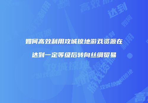 如何高效利用攻城掠地游戏资源在达到一定等级后转向丝绸贸易