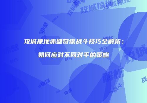攻城掠地赤壁奇谋战斗技巧全解析：如何应对不同对手的策略