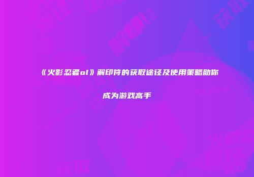 《火影忍者ol》解印符的获取途径及使用策略助你成为游戏高手