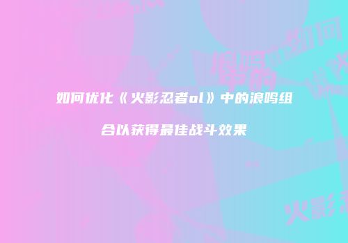 如何优化《火影忍者ol》中的浪鸣组合以获得最佳战斗效果