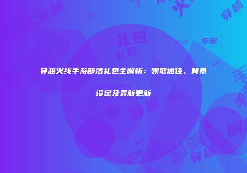 穿越火线手游部落礼包全解析：领取途径、背景设定及最新更新