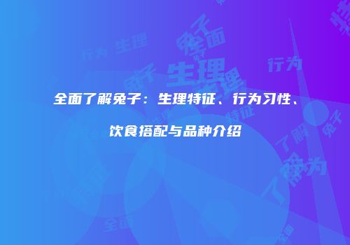 全面了解兔子：生理特征、行为习性、饮食搭配与品种介绍