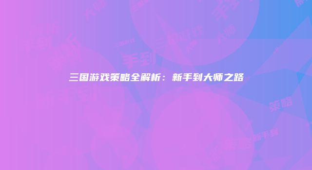 三国游戏策略全解析：新手到大师之路