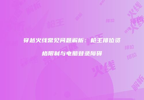 穿越火线常见问题解析：枪王排位资格限制与电脑登录障碍