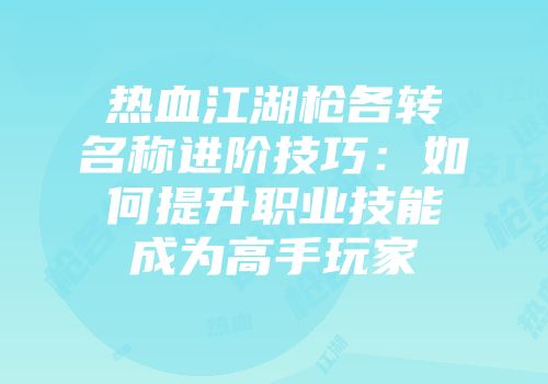 热血江湖枪各转名称进阶技巧：如何提升职业技能成为高手玩家