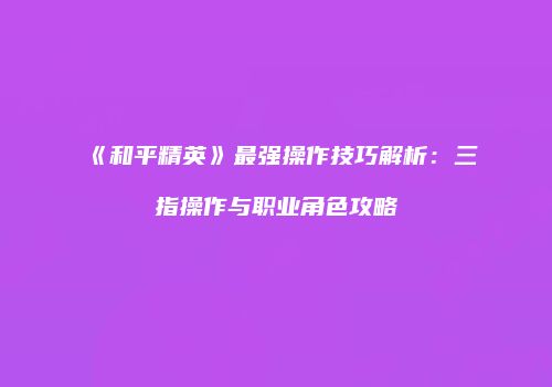 《和平精英》最强操作技巧解析：三指操作与职业角色攻略