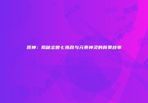 原神：揭秘尘世七执政与元素神灵的背景故事