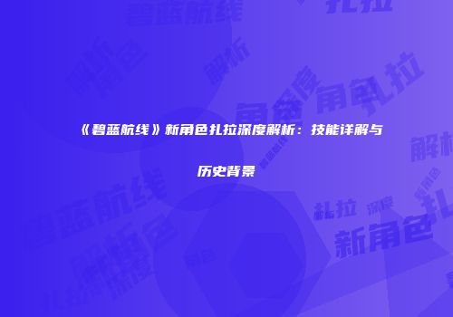 《碧蓝航线》新角色扎拉深度解析：技能详解与历史背景