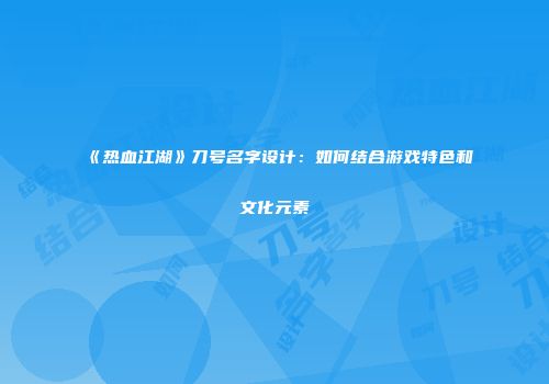 《热血江湖》刀号名字设计：如何结合游戏特色和文化元素