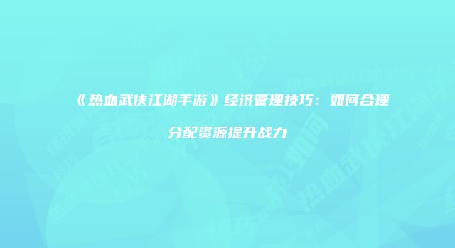 《热血武侠江湖手游》经济管理技巧：如何合理分配资源提升战力