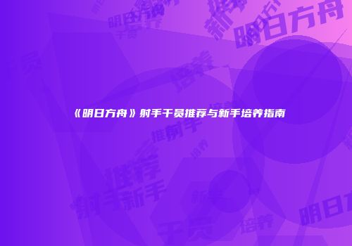 《明日方舟》射手干员推荐与新手培养指南