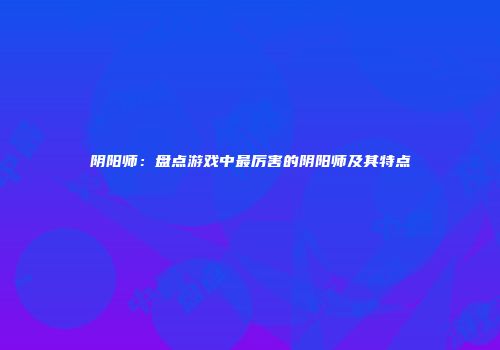 阴阳师：盘点游戏中最厉害的阴阳师及其特点