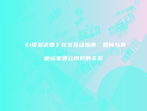 《i页游武尊》社交互动指南：如何与其他玩家建立良好的关系