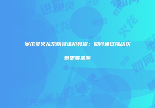 赛尔号火龙系精灵进阶教程：如何通过挑战获得更多资源