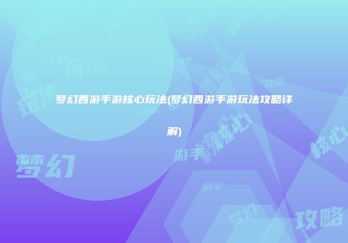 梦幻西游手游核心玩法(梦幻西游手游玩法攻略详解)