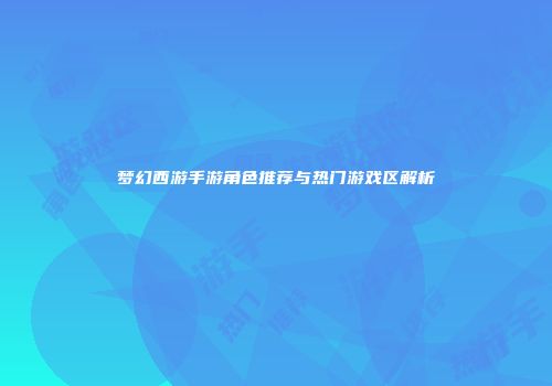 梦幻西游手游角色推荐与热门游戏区解析