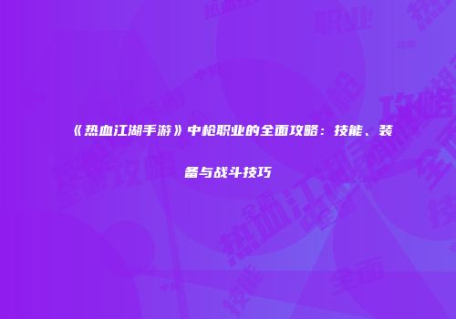 《热血江湖手游》中枪职业的全面攻略：技能、装备与战斗技巧