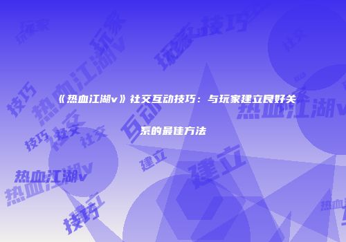 《热血江湖v》社交互动技巧：与玩家建立良好关系的最佳方法