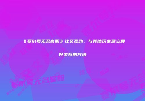 《赛尔号无名客服》社交互动:与其他玩家建立良好关系的方法