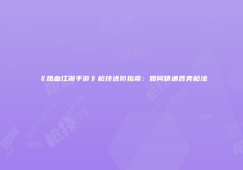 《热血江湖手游》枪技进阶指南：如何精通各类枪法
