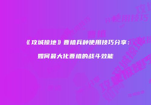 《攻城掠地》曹植兵种使用技巧分享:如何最大化曹植的战斗效能