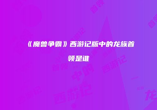 《魔兽争霸》西游记版中的龙族首领是谁
