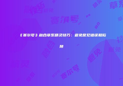 《赛尔号》融合草系精灵技巧：避免常见错误和陷阱