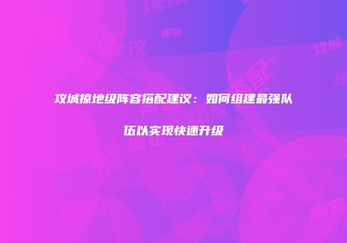 攻城掠地级阵容搭配建议：如何组建最强队伍以实现快速升级